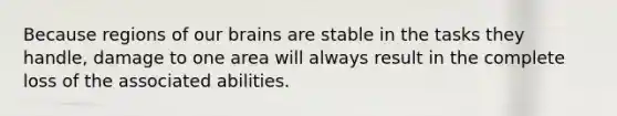 Because regions of our brains are stable in the tasks they handle, damage to one area will always result in the complete loss of the associated abilities.