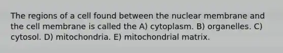 The regions of a cell found between the nuclear membrane and the cell membrane is called the A) cytoplasm. B) organelles. C) cytosol. D) mitochondria. E) mitochondrial matrix.