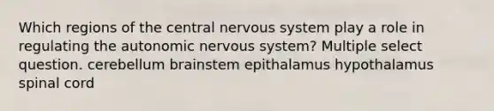 Which regions of the central nervous system play a role in regulating <a href='https://www.questionai.com/knowledge/kMqcwgxBsH-the-autonomic-nervous-system' class='anchor-knowledge'>the autonomic nervous system</a>? Multiple select question. cerebellum brainstem epithalamus hypothalamus spinal cord