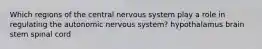 Which regions of the central nervous system play a role in regulating the autonomic nervous system? hypothalamus brain stem spinal cord