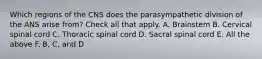 Which regions of the CNS does the parasympathetic division of the ANS arise from? Check all that apply. A. Brainstem B. Cervical spinal cord C. Thoracic spinal cord D. Sacral spinal cord E. All the above F. B, C, and D