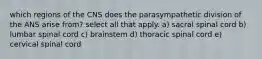 which regions of the CNS does the parasympathetic division of the ANS arise from? select all that apply. a) sacral spinal cord b) lumbar spinal cord c) brainstem d) thoracic spinal cord e) cervical spinal cord