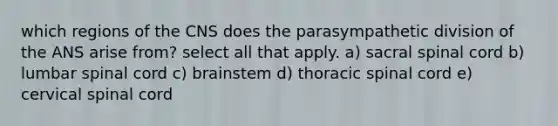 which regions of the CNS does the parasympathetic division of the ANS arise from? select all that apply. a) sacral spinal cord b) lumbar spinal cord c) brainstem d) thoracic spinal cord e) cervical spinal cord