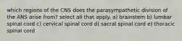 which regions of the CNS does the parasympathetic division of the ANS arise from? select all that apply. a) brainstem b) lumbar spinal cord c) cervical spinal cord d) sacral spinal cord e) thoracic spinal cord