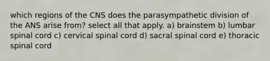 which regions of the CNS does the parasympathetic division of the ANS arise from? select all that apply. a) brainstem b) lumbar spinal cord c) cervical spinal cord d) sacral spinal cord e) thoracic spinal cord