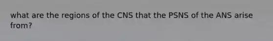 what are the regions of the CNS that the PSNS of the ANS arise from?