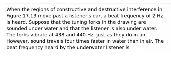 When the regions of constructive and destructive interference in Figure 17.13 move past a listener's ear, a beat frequency of 2 Hz is heard. Suppose that the tuning forks in the drawing are sounded under water and that the listener is also under water. The forks vibrate at 438 and 440 Hz, just as they do in air. However, sound travels four times faster in water than in air. The beat frequency heard by the underwater listener is