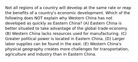 Not all regions of a country will develop at the same rate or reap the benefits of a country's <a href='https://www.questionai.com/knowledge/ktrMLAqnM0-economic-development' class='anchor-knowledge'>economic development</a>. Which of the following does NOT explain why Western China has not developed as quickly as Eastern China? (A) Eastern China is better situated to take advantage of the global trade economy. (B) Western China lacks resources used for manufacturing. (C) Greater political power is located in Eastern China. (D) Larger labor supplies can be found in the east. (E) Western China's physical geography creates more challenges for transportation, agriculture and industry than in Eastern China.