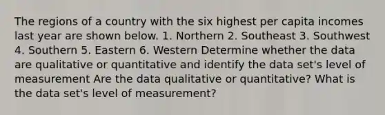 The regions of a country with the six highest per capita incomes last year are shown below. 1. Northern 2. Southeast 3. Southwest 4. Southern 5. Eastern 6. Western Determine whether the data are qualitative or quantitative and identify the data​ set's level of measurement Are the data qualitative or​ quantitative? What is the data​ set's level of​ measurement?