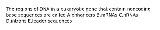 The regions of DNA in a eukaryotic gene that contain noncoding base sequences are called A.enhancers B.mRNAs C.nRNAs D.introns E.leader sequences