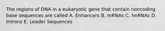 The regions of DNA in a eukaryotic gene that contain noncoding base sequences are called A. Enhancers B. mRNAs C. hnRNAs D. Introns E. Leader Sequences