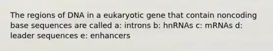 The regions of DNA in a eukaryotic gene that contain noncoding base sequences are called a: introns b: hnRNAs c: mRNAs d: leader sequences e: enhancers