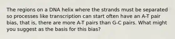 The regions on a DNA helix where the strands must be separated so processes like transcription can start often have an A-T pair bias, that is, there are more A-T pairs than G-C pairs. What might you suggest as the basis for this bias?