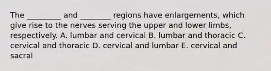 The _________ and ________ regions have enlargements, which give rise to the nerves serving the upper and <a href='https://www.questionai.com/knowledge/kF4ILRdZqC-lower-limb' class='anchor-knowledge'>lower limb</a>s, respectively. A. lumbar and cervical B. lumbar and thoracic C. cervical and thoracic D. cervical and lumbar E. cervical and sacral