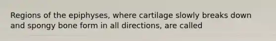 Regions of the epiphyses, where cartilage slowly breaks down and spongy bone form in all directions, are called