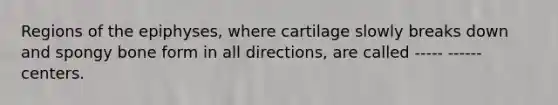 Regions of the epiphyses, where cartilage slowly breaks down and spongy bone form in all directions, are called ----- ------ centers.