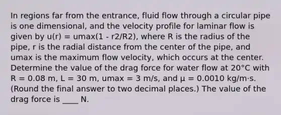 In regions far from the entrance, fluid flow through a circular pipe is one dimensional, and the velocity profile for laminar flow is given by u(r) = umax(1 - r2/R2), where R is the radius of the pipe, r is the radial distance from the center of the pipe, and umax is the maximum flow velocity, which occurs at the center. Determine the value of the drag force for water flow at 20°C with R = 0.08 m, L = 30 m, umax = 3 m/s, and μ = 0.0010 kg/m·s. (Round the final answer to two decimal places.) The value of the drag force is ____ N.