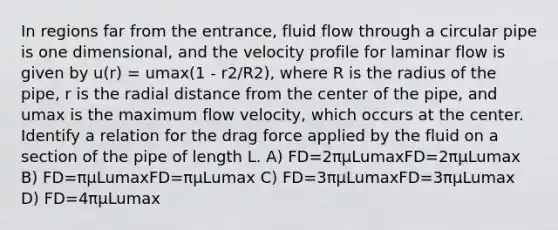 In regions far from the entrance, fluid flow through a circular pipe is one dimensional, and the velocity profile for laminar flow is given by u(r) = umax(1 - r2/R2), where R is the radius of the pipe, r is the radial distance from the center of the pipe, and umax is the maximum flow velocity, which occurs at the center. Identify a relation for the drag force applied by the fluid on a section of the pipe of length L. A) FD=2πμLumaxFD=2πμLumax B) FD=πμLumaxFD=πμLumax C) FD=3πμLumaxFD=3πμLumax D) FD=4πμLumax