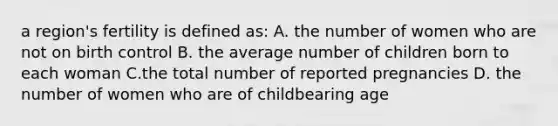 a region's fertility is defined as: A. the number of women who are not on birth control B. the average number of children born to each woman C.the total number of reported pregnancies D. the number of women who are of childbearing age