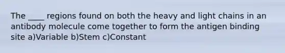 The ____ regions found on both the heavy and light chains in an antibody molecule come together to form the antigen binding site a)Variable b)Stem c)Constant