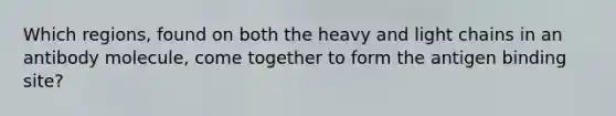 Which regions, found on both the heavy and light chains in an antibody molecule, come together to form the antigen binding site?