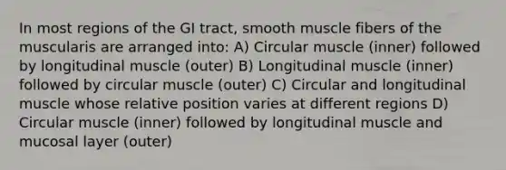 In most regions of the GI tract, smooth muscle fibers of the muscularis are arranged into: A) Circular muscle (inner) followed by longitudinal muscle (outer) B) Longitudinal muscle (inner) followed by circular muscle (outer) C) Circular and longitudinal muscle whose relative position varies at different regions D) Circular muscle (inner) followed by longitudinal muscle and mucosal layer (outer)