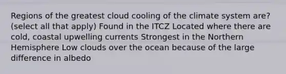 Regions of the greatest cloud cooling of the climate system are? (select all that apply) Found in the ITCZ Located where there are cold, coastal upwelling currents Strongest in the <a href='https://www.questionai.com/knowledge/kYdNG9leAV-northern-hemisphere' class='anchor-knowledge'>northern hemisphere</a> Low clouds over the ocean because of the large difference in albedo