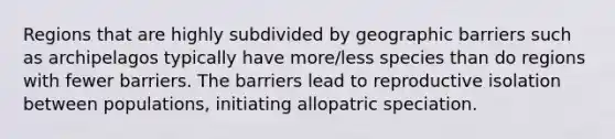 Regions that are highly subdivided by geographic barriers such as archipelagos typically have more/less species than do regions with fewer barriers. The barriers lead to reproductive isolation between populations, initiating allopatric speciation.