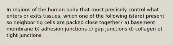 In regions of the human body that must precisely control what enters or exits tissues, which one of the following is(are) present so neighboring cells are packed close together? a) basement membrane b) adhesion junctions c) gap junctions d) collagen e) tight junctions