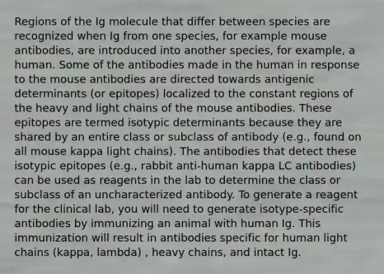 Regions of the Ig molecule that differ between species are recognized when Ig from one species, for example mouse antibodies, are introduced into another species, for example, a human. Some of the antibodies made in the human in response to the mouse antibodies are directed towards antigenic determinants (or epitopes) localized to the constant regions of the heavy and light chains of the mouse antibodies. These epitopes are termed isotypic determinants because they are shared by an entire class or subclass of antibody (e.g., found on all mouse kappa light chains). The antibodies that detect these isotypic epitopes (e.g., rabbit anti-human kappa LC antibodies) can be used as reagents in the lab to determine the class or subclass of an uncharacterized antibody. To generate a reagent for the clinical lab, you will need to generate isotype-specific antibodies by immunizing an animal with human Ig. This immunization will result in antibodies specific for human light chains (kappa, lambda) , heavy chains, and intact Ig.