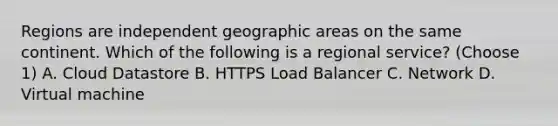 Regions are independent geographic areas on the same continent. Which of the following is a regional service? (Choose 1) A. Cloud Datastore B. HTTPS Load Balancer C. Network D. Virtual machine