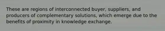 These are regions of interconnected buyer, suppliers, and producers of complementary solutions, which emerge due to the benefits of proximity in knowledge exchange.