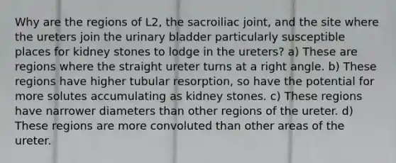 Why are the regions of L2, the sacroiliac joint, and the site where the ureters join the urinary bladder particularly susceptible places for kidney stones to lodge in the ureters? a) These are regions where the straight ureter turns at a right angle. b) These regions have higher tubular resorption, so have the potential for more solutes accumulating as kidney stones. c) These regions have narrower diameters than other regions of the ureter. d) These regions are more convoluted than other areas of the ureter.