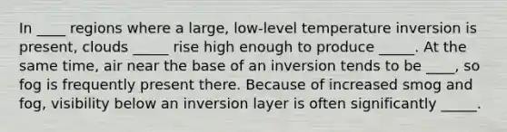 In ____ regions where a large, low-level temperature inversion is present, clouds _____ rise high enough to produce _____. At the same time, air near the base of an inversion tends to be ____, so fog is frequently present there. Because of increased smog and fog, visibility below an inversion layer is often significantly _____.