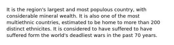 It is the region's largest and most populous country, with considerable mineral wealth. It is also one of the most multiethnic countries, estimated to be home to <a href='https://www.questionai.com/knowledge/keWHlEPx42-more-than' class='anchor-knowledge'>more than</a> 200 distinct ethnicites. It is considered to have suffered to have suffered form the world's deadliest wars in the past 70 years.