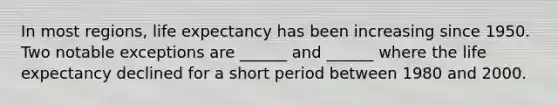 In most regions, life expectancy has been increasing since 1950. Two notable exceptions are ______ and ______ where the life expectancy declined for a short period between 1980 and 2000.