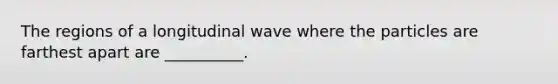 The regions of a longitudinal wave where the particles are farthest apart are __________.