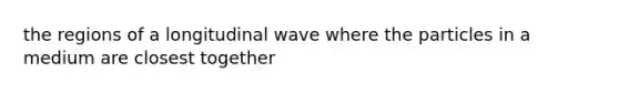 the regions of a longitudinal wave where the particles in a medium are closest together