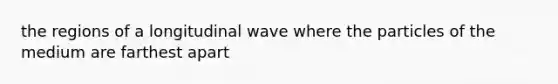 the regions of a longitudinal wave where the particles of the medium are farthest apart