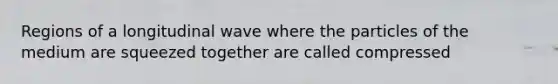 Regions of a longitudinal wave where the particles of the medium are squeezed together are called compressed