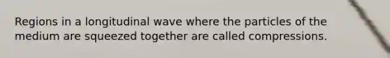 Regions in a longitudinal wave where the particles of the medium are squeezed together are called compressions.