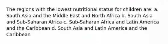 The regions with the lowest nutritional status for children are: a. South Asia and the Middle East and North Africa b. South Asia and Sub-Saharan Africa c. Sub-Saharan Africa and Latin America and the Caribbean d. South Asia and Latin America and the Caribbean