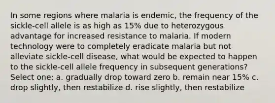 In some regions where malaria is endemic, the frequency of the sickle-cell allele is as high as 15% due to heterozygous advantage for increased resistance to malaria. If modern technology were to completely eradicate malaria but not alleviate sickle-cell disease, what would be expected to happen to the sickle-cell allele frequency in subsequent generations? Select one: a. gradually drop toward zero b. remain near 15% c. drop slightly, then restabilize d. rise slightly, then restabilize