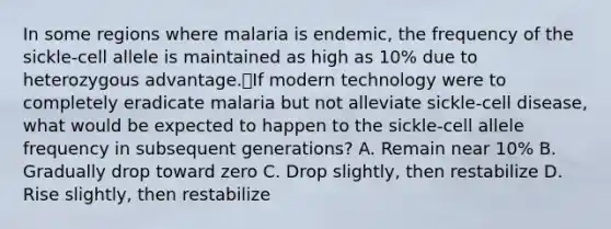 In some regions where malaria is endemic, the frequency of the sickle-cell allele is maintained as high as 10% due to heterozygous advantage.If modern technology were to completely eradicate malaria but not alleviate sickle-cell disease, what would be expected to happen to the sickle-cell allele frequency in subsequent generations? A. Remain near 10% B. Gradually drop toward zero C. Drop slightly, then restabilize D. Rise slightly, then restabilize