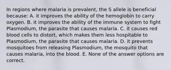 In regions where malaria is prevalent, the S allele is beneficial because: A. it improves the ability of the hemoglobin to carry oxygen. B. it improves the ability of the immune system to fight Plasmodium, the parasite that causes malaria. C. it causes red blood cells to distort, which makes them less hospitable to Plasmodium, the parasite that causes malaria. D. it prevents mosquitoes from releasing Plasmodium, the mosquito that causes malaria, into <a href='https://www.questionai.com/knowledge/k7oXMfj7lk-the-blood' class='anchor-knowledge'>the blood</a>. E. None of the answer options are correct.