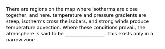 There are regions on the map where isotherms are close together, and here, temperature and pressure gradients are steep, isotherms cross the isobars, and strong winds produce temperature advection. Where these conditions prevail, the atmosphere is said to be _________________. This exists only in a narrow zone