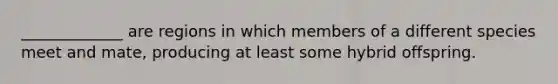 _____________ are regions in which members of a different species meet and mate, producing at least some hybrid offspring.