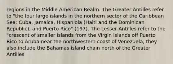 regions in the Middle American Realm. The Greater Antilles refer to "the four large islands in the northern sector of the Caribbean Sea: Cuba, Jamaica, Hispaniola (Haiti and the Dominican Republic), and Puerto Rico" (197). The Lesser Antilles refer to the "crescent of smaller islands from the Virgin Islands off Puerto Rico to Aruba near the northwestern coast of Venezuela; they also include the Bahamas island chain north of the Greater Antilles