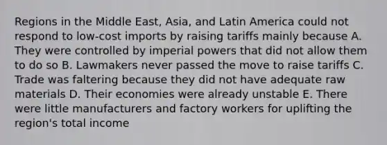 Regions in the Middle East, Asia, and Latin America could not respond to low-cost imports by raising tariffs mainly because A. They were controlled by imperial powers that did not allow them to do so B. Lawmakers never passed the move to raise tariffs C. Trade was faltering because they did not have adequate raw materials D. Their economies were already unstable E. There were little manufacturers and factory workers for uplifting the region's total income