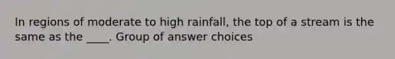 In regions of moderate to high rainfall, the top of a stream is the same as the ____. Group of answer choices